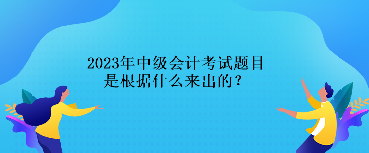 2023年中級會計(jì)考試題目是根據(jù)什么來出的？