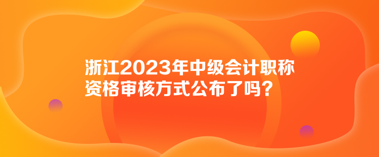 浙江2023年中級會計職稱資格審核方式公布了嗎？