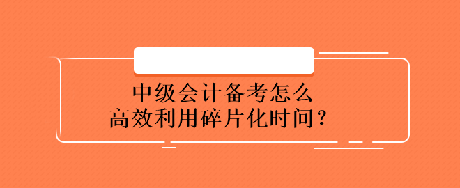 中級(jí)會(huì)計(jì)備考怎么高效利用碎片化時(shí)間？