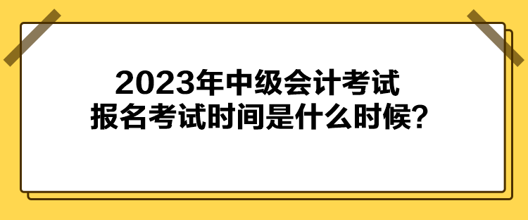 2023年中級(jí)會(huì)計(jì)考試報(bào)名考試時(shí)間是什么時(shí)候？