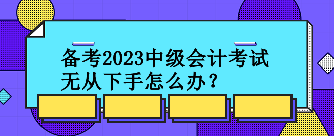 備考2023中級會(huì)計(jì)考試 無從下手怎么辦？