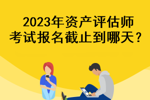 2023年資產(chǎn)評估師考試報名截止到哪天？