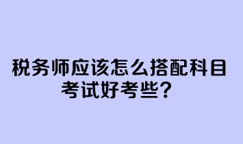 稅務(wù)師應(yīng)該怎么搭配科目考試好考些