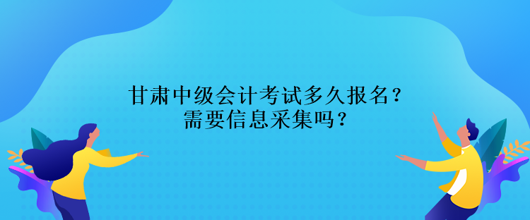 甘肅中級會計考試多久報名？需要信息采集嗎？