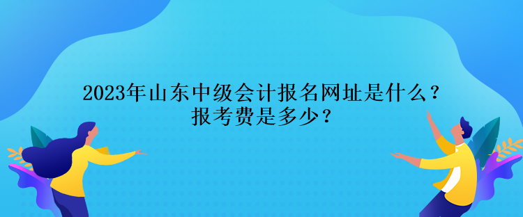 2023年山東中級會計報名網(wǎng)址是什么？報考費(fèi)是多少？