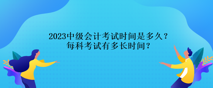 2023中級會計考試時間是多久？每科考試有多長時間？