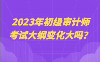 2023年初級(jí)審計(jì)師考試大綱變化大嗎？