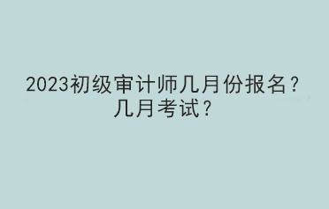 2023初級審計師幾月份報名？幾月考試？