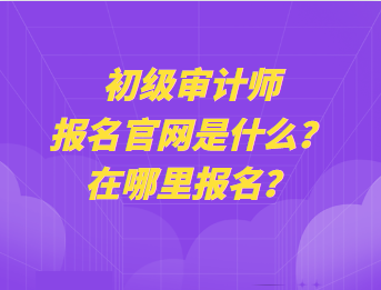 初級審計師報名官網(wǎng)是什么？在哪里報名？