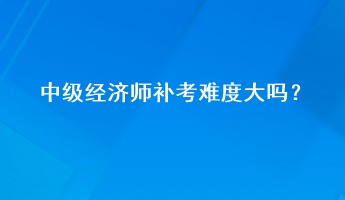 中級(jí)經(jīng)濟(jì)師補(bǔ)考難度大嗎？