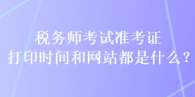 稅務(wù)師考試準考證打印時間和網(wǎng)站都是什么？