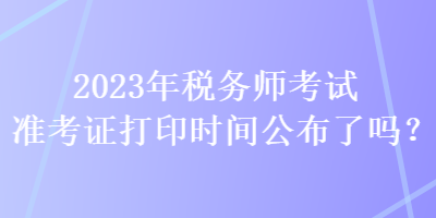 2023年稅務(wù)師考試準(zhǔn)考證打印時(shí)間公布了嗎？