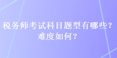 稅務(wù)師考試科目題型有哪些？難度如何？