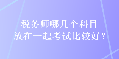 稅務(wù)師哪幾個科目放在一起考試比較好？