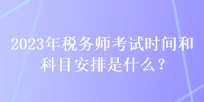 2023年稅務(wù)師考試時間和科目安排是什么？