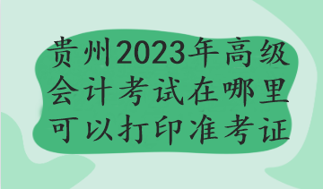 貴州2023年高級會計考試在哪里可以打印準考證