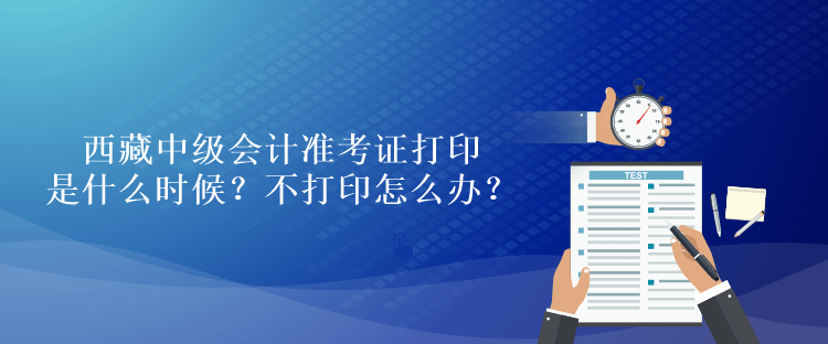 西藏中級(jí)會(huì)計(jì)準(zhǔn)考證打印是什么時(shí)候？不打印怎么辦？