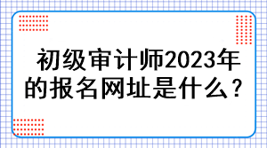 初級(jí)審計(jì)師2023年的報(bào)名網(wǎng)址是什么？