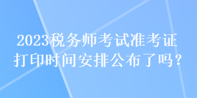 2023稅務(wù)師考試準(zhǔn)考證打印時(shí)間安排公布了嗎？