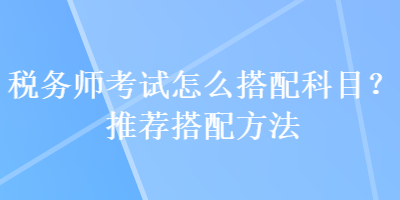 稅務(wù)師考試怎么搭配科目？推薦搭配方法