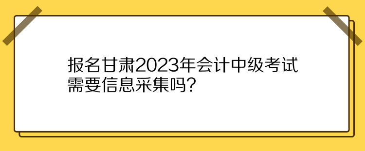 報(bào)名甘肅2023年會(huì)計(jì)中級(jí)考試需要信息采集嗎？