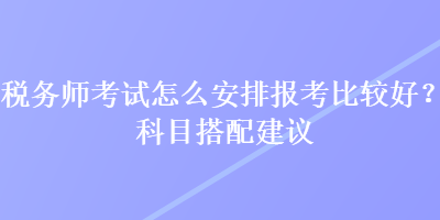 稅務(wù)師考試怎么安排報(bào)考比較好？科目搭配建議