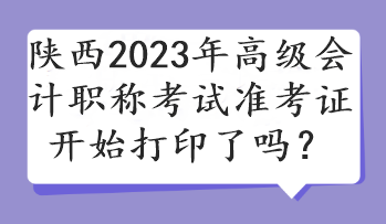 陜西2023年高級會計職稱考試準考證開始打印了嗎？