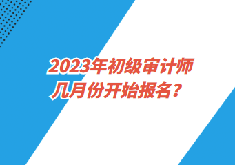 2023年初級審計師幾月份開始報名？