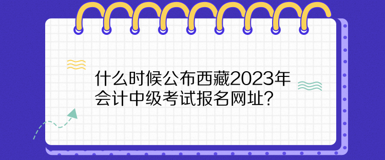 什么時(shí)候公布西藏2023年會(huì)計(jì)中級(jí)考試報(bào)名網(wǎng)址？