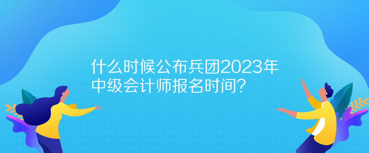 什么時候公布兵團2023年中級會計師報名時間？