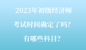 2023年初級經(jīng)濟(jì)師考試時間確定了嗎？有哪些科目？