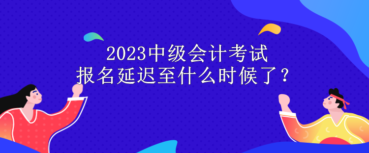 2023中級會計考試報名延遲至什么時候了？