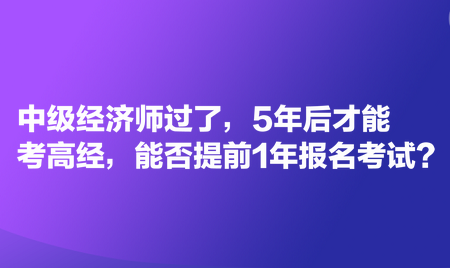 中級經濟師過了，5年后才能考高經，能否提前1年報名考試？