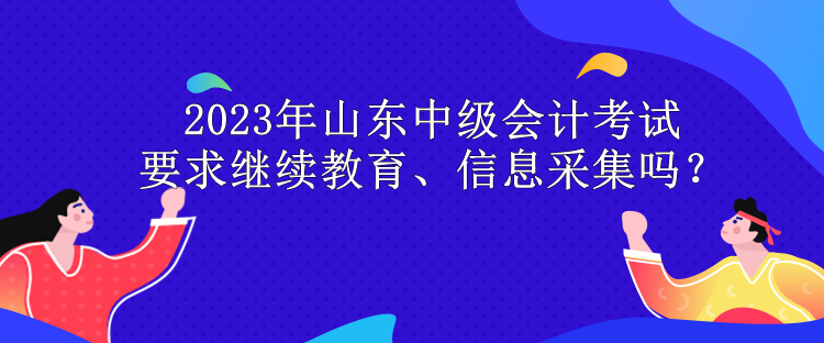 2023年山東中級會計考試要求繼續(xù)教育、信息采集嗎？