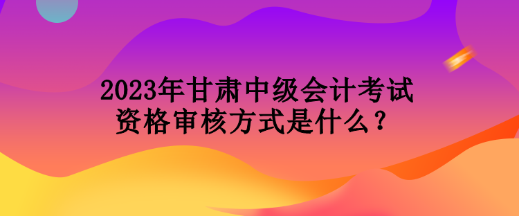 2023年甘肅中級會計考試資格審核方式是什么？