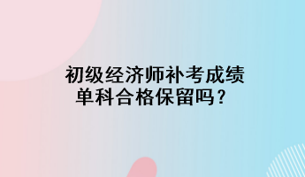 初級(jí)經(jīng)濟(jì)師補(bǔ)考成績(jī)單科合格保留嗎？