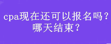 cpa現(xiàn)在還可以報名嗎？哪天結束？