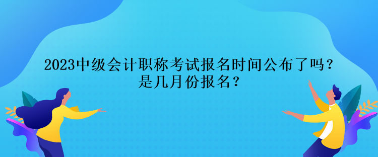 2023中級(jí)會(huì)計(jì)職稱(chēng)考試報(bào)名時(shí)間公布了嗎？是幾月份報(bào)名？