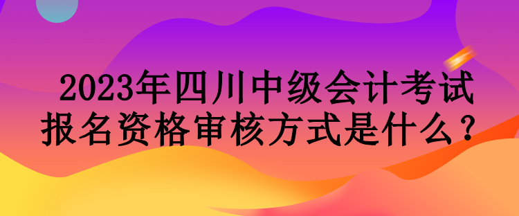 2023年四川中級會計考試報名資格審核方式是什么？