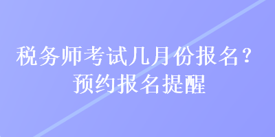 稅務(wù)師考試幾月份報(bào)名？預(yù)約報(bào)名提醒