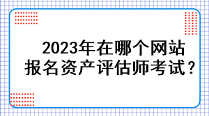 2023年在哪個(gè)網(wǎng)站報(bào)名資產(chǎn)評(píng)估師考試？