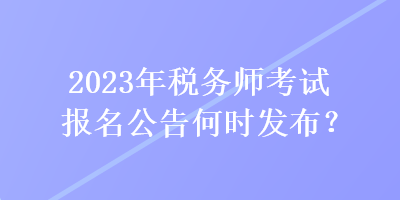 2023年稅務(wù)師考試報(bào)名公告何時(shí)發(fā)布？