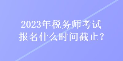 2023年稅務(wù)師考試報(bào)名什么時(shí)間截止？