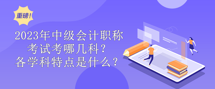 2023年中級會計職稱考試考哪幾科？各學(xué)科特點(diǎn)是什么？