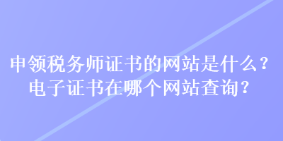 申領(lǐng)稅務(wù)師證書的網(wǎng)站是什么？電子證書在哪個(gè)網(wǎng)站查詢？