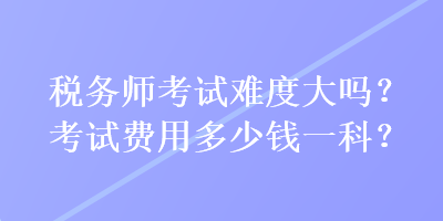 稅務(wù)師考試難度大嗎？考試費(fèi)用多少錢一科？