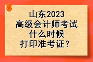 山東2023高級會(huì)計(jì)師考試什么時(shí)候打印準(zhǔn)考證？