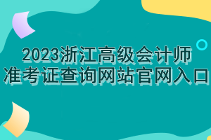 2023浙江高級(jí)會(huì)計(jì)師準(zhǔn)考證查詢網(wǎng)站官網(wǎng)入口