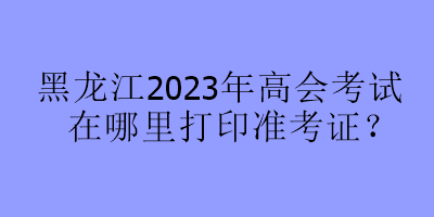 黑龍江2023年高會考試在哪里打印準考證？