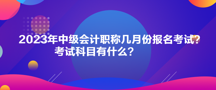 2023年中級(jí)會(huì)計(jì)職稱幾月份報(bào)名考試？考試科目有什么？